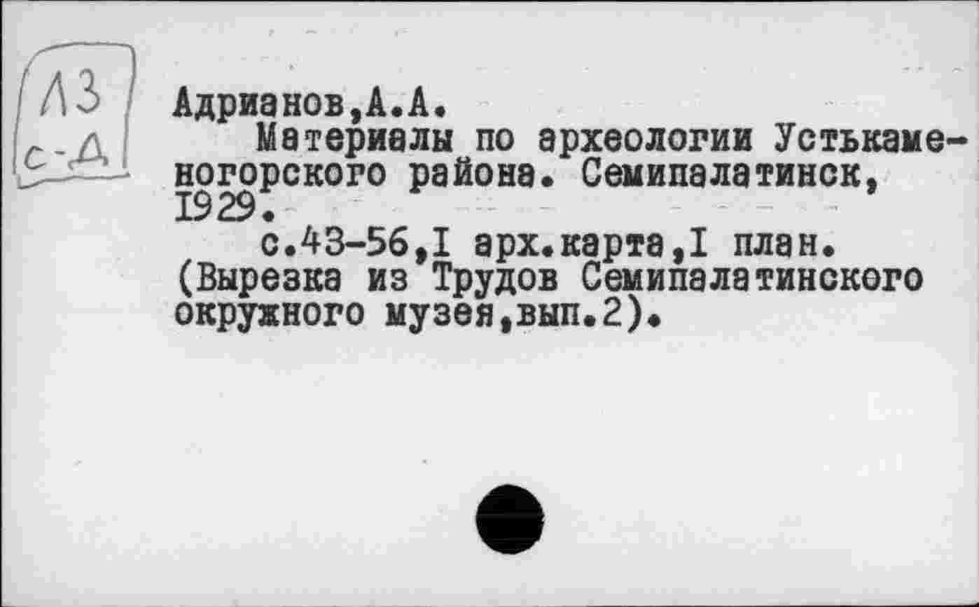 ﻿Адрианов,А.А.
Материалы по археологии Устькаме-ногорского района. Семипалатинск,
с.43-56,1 арх.карта,! план. (Вырезка из Трудов Семипалатинского окружного музея,вып.2).